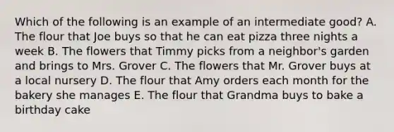 Which of the following is an example of an intermediate good? A. The flour that Joe buys so that he can eat pizza three nights a week B. The flowers that Timmy picks from a neighbor's garden and brings to Mrs. Grover C. The flowers that Mr. Grover buys at a local nursery D. The flour that Amy orders each month for the bakery she manages E. The flour that Grandma buys to bake a birthday cake