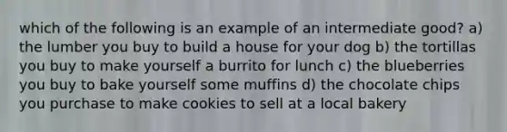 which of the following is an example of an intermediate good? a) the lumber you buy to build a house for your dog b) the tortillas you buy to make yourself a burrito for lunch c) the blueberries you buy to bake yourself some muffins d) the chocolate chips you purchase to make cookies to sell at a local bakery