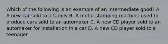 Which of the following is an example of an intermediate good? A. A new car sold to a family B. A metal-stamping machine used to produce cars sold to an automaker C. A new CD player sold to an automaker for installation in a car D. A new CD player sold to a teenager