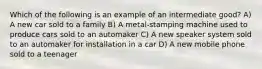 Which of the following is an example of an intermediate good? A) A new car sold to a family B) A metal-stamping machine used to produce cars sold to an automaker C) A new speaker system sold to an automaker for installation in a car D) A new mobile phone sold to a teenager