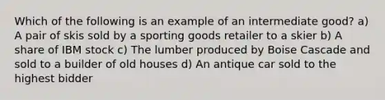 Which of the following is an example of an intermediate good? a) A pair of skis sold by a sporting goods retailer to a skier b) A share of IBM stock c) The lumber produced by Boise Cascade and sold to a builder of old houses d) An antique car sold to the highest bidder