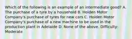 Which of the following is an example of an intermediate good? A. The purchase of a tyre by a household B. Holden Motor Company's purchase of tyres for new cars C. Holden Motor Company's purchase of a new machine to be used in the production plant in Adelaide D. None of the above. Difficulty: Moderate