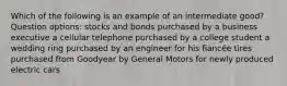 Which of the following is an example of an intermediate good? Question options: stocks and bonds purchased by a business executive a cellular telephone purchased by a college student a wedding ring purchased by an engineer for his fiancée tires purchased from Goodyear by General Motors for newly produced electric cars