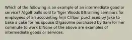 Which of the following is an example of an intermediate good or service? A)golf balls sold to Tiger Woods B)training seminars for employees of an accounting firm C)flour purchased by Jake to bake a cake for his spouse D)gasoline purchased by Sam for her commute to work E)None of the above are examples of intermediate goods or services.