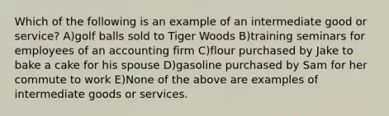 Which of the following is an example of an intermediate good or service? A)golf balls sold to Tiger Woods B)training seminars for employees of an accounting firm C)flour purchased by Jake to bake a cake for his spouse D)gasoline purchased by Sam for her commute to work E)None of the above are examples of intermediate goods or services.