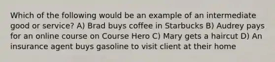 Which of the following would be an example of an intermediate good or service? A) Brad buys coffee in Starbucks B) Audrey pays for an online course on Course Hero C) Mary gets a haircut D) An insurance agent buys gasoline to visit client at their home