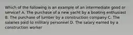 Which of the following is an example of an intermediate good or service? A. The purchase of a new yacht by a boating enthusiast B. The purchase of lumber by a construction company C. The salaries paid to military personnel D. The salary earned by a construction worker