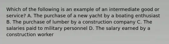 Which of the following is an example of an intermediate good or service? A. The purchase of a new yacht by a boating enthusiast B. The purchase of lumber by a construction company C. The salaries paid to military personnel D. The salary earned by a construction worker