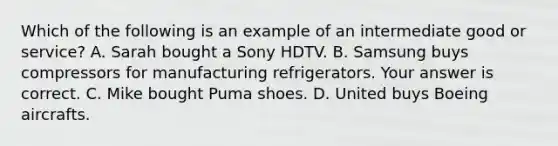 Which of the following is an example of an intermediate good or service​? A. Sarah bought a Sony HDTV. B. Samsung buys compressors for manufacturing refrigerators. Your answer is correct. C. Mike bought Puma shoes. D. United buys Boeing aircrafts.