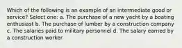 Which of the following is an example of an intermediate good or service? Select one: a. The purchase of a new yacht by a boating enthusiast b. The purchase of lumber by a construction company c. The salaries paid to military personnel d. The salary earned by a construction worker