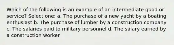 Which of the following is an example of an intermediate good or service? Select one: a. The purchase of a new yacht by a boating enthusiast b. The purchase of lumber by a construction company c. The salaries paid to military personnel d. The salary earned by a construction worker