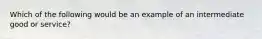 Which of the following would be an example of an intermediate good or service?