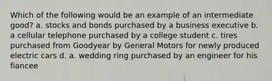 Which of the following would be an example of an intermediate good? a. stocks and bonds purchased by a business executive b. a cellular telephone purchased by a college student c. tires purchased from Goodyear by General Motors for newly produced electric cars d. a. wedding ring purchased by an engineer for his fiancee