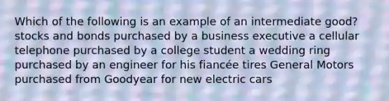 Which of the following is an example of an intermediate good? stocks and bonds purchased by a business executive a cellular telephone purchased by a college student a wedding ring purchased by an engineer for his fiancée tires General Motors purchased from Goodyear for new electric cars