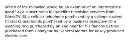 Which of the following would be an example of an intermediate good? A) a subscription for satellite television services from DirectTV. B) a cellular telephone purchased by a college student C) stocks and bonds purchased by a business executive D) a wedding ring purchased by an engineer for his fiancée E) tires purchased from Goodyear by General Motors for newly produced electric cars