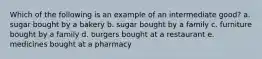 Which of the following is an example of an intermediate good? a. sugar bought by a bakery b. sugar bought by a family c. furniture bought by a family d. burgers bought at a restaurant e. medicines bought at a pharmacy