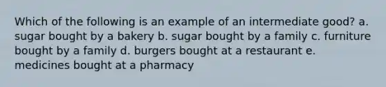 Which of the following is an example of an intermediate good? a. sugar bought by a bakery b. sugar bought by a family c. furniture bought by a family d. burgers bought at a restaurant e. medicines bought at a pharmacy