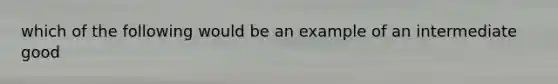 which of the following would be an example of an intermediate good