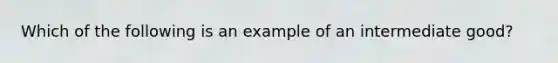 Which of the following is an example of an intermediate good?