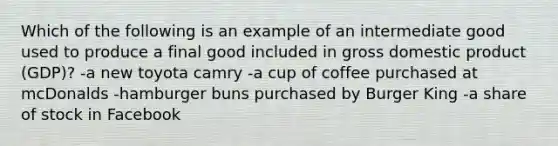 Which of the following is an example of an intermediate good used to produce a final good included in gross domestic product (GDP)? -a new toyota camry -a cup of coffee purchased at mcDonalds -hamburger buns purchased by Burger King -a share of stock in Facebook