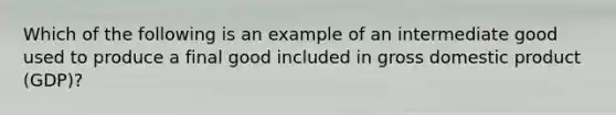 Which of the following is an example of an intermediate good used to produce a final good included in gross domestic product (GDP)?