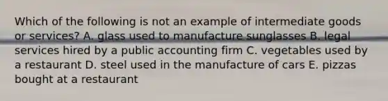 Which of the following is not an example of intermediate goods or services? A. glass used to manufacture sunglasses B. legal services hired by a public accounting firm C. vegetables used by a restaurant D. steel used in the manufacture of cars E. pizzas bought at a restaurant