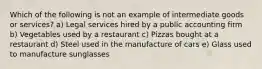 Which of the following is not an example of intermediate goods or services? ​a) Legal services hired by a public accounting firm ​b) Vegetables used by a restaurant ​c) Pizzas bought at a restaurant ​d) Steel used in the manufacture of cars ​e) Glass used to manufacture sunglasses