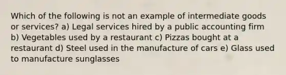 Which of the following is not an example of intermediate goods or services? ​a) Legal services hired by a public accounting firm ​b) Vegetables used by a restaurant ​c) Pizzas bought at a restaurant ​d) Steel used in the manufacture of cars ​e) Glass used to manufacture sunglasses