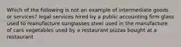 Which of the following is not an example of intermediate goods or services? legal services hired by a public accounting firm glass used to manufacture sunglasses steel used in the manufacture of cars vegetables used by a restaurant pizzas bought at a restaurant