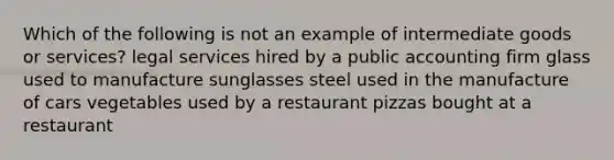 Which of the following is not an example of intermediate goods or services? legal services hired by a public accounting firm glass used to manufacture sunglasses steel used in the manufacture of cars vegetables used by a restaurant pizzas bought at a restaurant