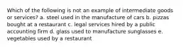 Which of the following is not an example of intermediate goods or services? a. steel used in the manufacture of cars b. pizzas bought at a restaurant c. legal services hired by a public accounting firm d. glass used to manufacture sunglasses e. vegetables used by a restaurant