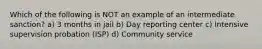 Which of the following is NOT an example of an intermediate sanction? a) 3 months in jail b) Day reporting center c) Intensive supervision probation (ISP) d) Community service