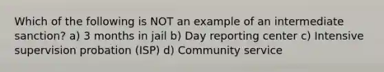 Which of the following is NOT an example of an intermediate sanction? a) 3 months in jail b) Day reporting center c) Intensive supervision probation (ISP) d) Community service