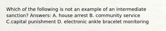 Which of the following is not an example of an intermediate sanction? Answers: A. house arrest B. community service C.capital punishment D. electronic ankle bracelet monitoring