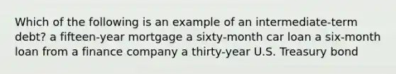Which of the following is an example of an intermediate-term debt? a fifteen-year mortgage a sixty-month car loan a six-month loan from a finance company a thirty-year U.S. Treasury bond