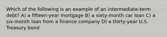 Which of the following is an example of an intermediate-term debt? A) a fifteen-year mortgage B) a sixty-month car loan C) a six-month loan from a finance company D) a thirty-year U.S. Treasury bond