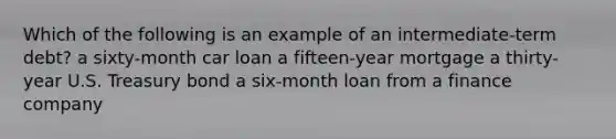 Which of the following is an example of an intermediate-term debt? a sixty-month car loan a fifteen-year mortgage a thirty-year U.S. Treasury bond a six-month loan from a finance company