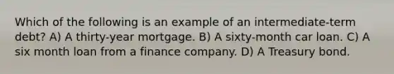 Which of the following is an example of an intermediate-term debt? A) A thirty-year mortgage. B) A sixty-month car loan. C) A six month loan from a finance company. D) A Treasury bond.