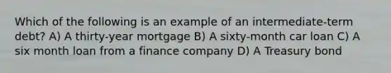 Which of the following is an example of an intermediate-term debt? A) A thirty-year mortgage B) A sixty-month car loan C) A six month loan from a finance company D) A Treasury bond