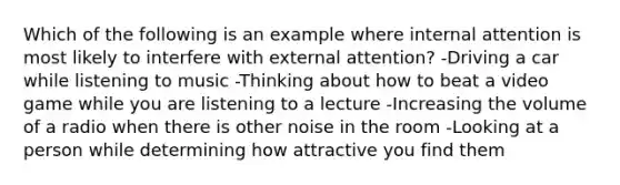 Which of the following is an example where internal attention is most likely to interfere with external attention? -Driving a car while listening to music -Thinking about how to beat a video game while you are listening to a lecture -Increasing the volume of a radio when there is other noise in the room -Looking at a person while determining how attractive you find them