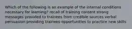 Which of the following is an example of the internal conditions necessary for learning? recall of training content strong messages provided to trainees from credible sources verbal persuasion providing trainees opportunities to practice new skills