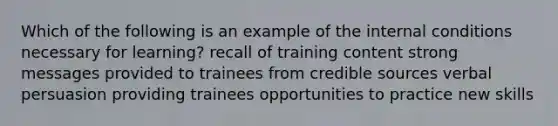 Which of the following is an example of the internal conditions necessary for learning? recall of training content strong messages provided to trainees from credible sources verbal persuasion providing trainees opportunities to practice new skills