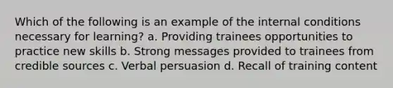 Which of the following is an example of the internal conditions necessary for learning? a. Providing trainees opportunities to practice new skills b. Strong messages provided to trainees from credible sources c. Verbal persuasion d. Recall of training content