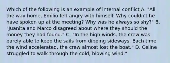 Which of the following is an example of internal conflict A. "All the way home, Emilio felt angry with himself. Why couldn't he have spoken up at the meeting? Why was he always so shy?" B. "Juanita and Marco disagreed about where they should the money they had found." C. "In the high winds, the crew was barely able to keep the sails from dipping sideways. Each time the wind accelerated, the crew almost lost the boat." D. Celine struggled to walk through the cold, blowing wind."