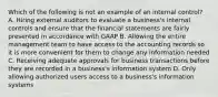 Which of the following is not an example of an internal​ control? A. Hiring external auditors to evaluate a​ business's internal controls and ensure that the financial statements are fairly presented in accordance with GAAP B. Allowing the entire management team to have access to the accounting records so it is more convenient for them to change any information needed C. Receiving adequate approvals for business transactions before they are recorded in a​ business's information system D. Only allowing authorized users access to a​ business's information systems