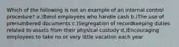 Which of the following is not an example of an internal control procedure? a.)Bond employees who handle cash b.)The use of prenumbered documents c.)Segregation of recordkeeping duties related to assets from their physical custody d.)Encouraging employees to take no or very little vacation each year