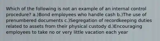 Which of the following is not an example of an <a href='https://www.questionai.com/knowledge/kjj42owoAP-internal-control' class='anchor-knowledge'>internal control</a> procedure? a.)Bond employees who handle cash b.)The use of prenumbered documents c.)Segregation of recordkeeping duties related to assets from their physical custody d.)Encouraging employees to take no or very little vacation each year