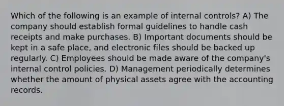 Which of the following is an example of <a href='https://www.questionai.com/knowledge/kjj42owoAP-internal-control' class='anchor-knowledge'>internal control</a>s? A) The company should establish formal guidelines to handle cash receipts and make purchases. B) Important documents should be kept in a safe place, and electronic files should be backed up regularly. C) Employees should be made aware of the company's internal control policies. D) Management periodically determines whether the amount of physical assets agree with the accounting records.