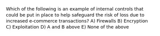 Which of the following is an example of internal controls that could be put in place to help safeguard the risk of loss due to increased e-commerce transactions? A) Firewalls B) Encryption C) Exploitation D) A and B above E) None of the above