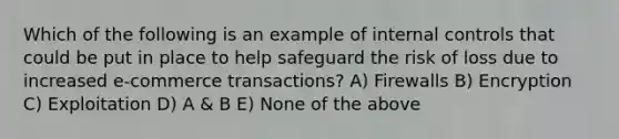 Which of the following is an example of internal controls that could be put in place to help safeguard the risk of loss due to increased e-commerce transactions? A) Firewalls B) Encryption C) Exploitation D) A & B E) None of the above